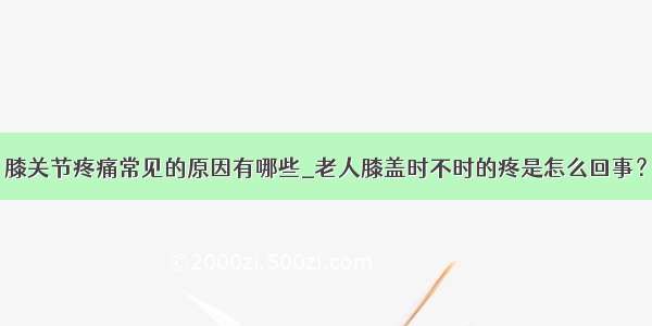 膝关节疼痛常见的原因有哪些_老人膝盖时不时的疼是怎么回事？