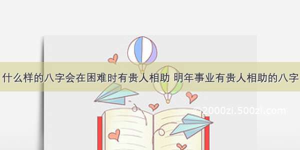 什么样的八字会在困难时有贵人相助 明年事业有贵人相助的八字