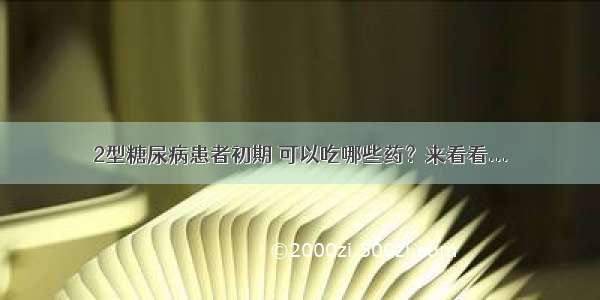 2型糖尿病患者初期 可以吃哪些药？来看看...