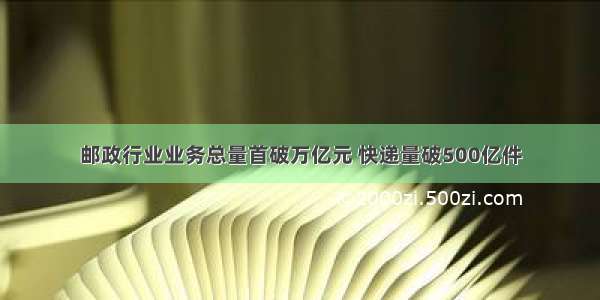 邮政行业业务总量首破万亿元 快递量破500亿件