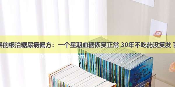 千金不换的根治糖尿病偏方：一个星期血糖恢复正常 30年不吃药没复发 百试百灵