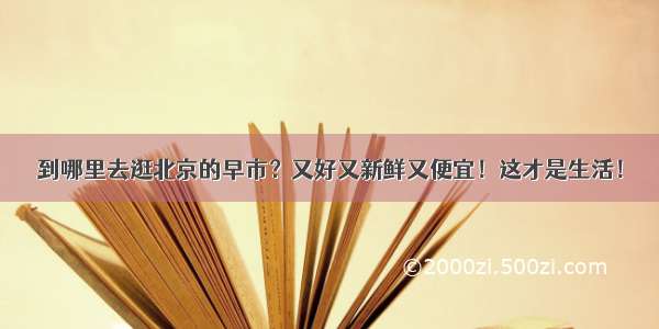 到哪里去逛北京的早市？又好又新鲜又便宜！这才是生活！