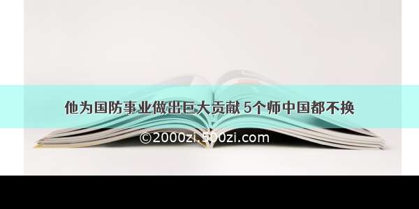 他为国防事业做出巨大贡献 5个师中国都不换