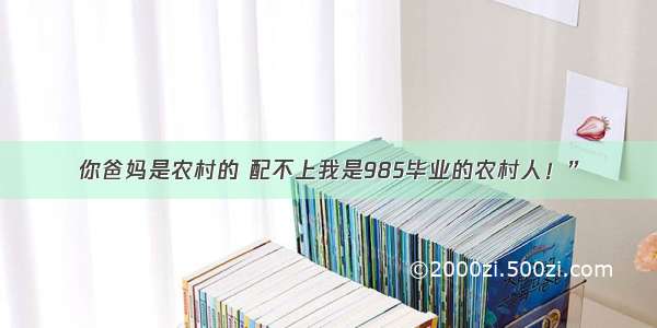 你爸妈是农村的 配不上我是985毕业的农村人！”