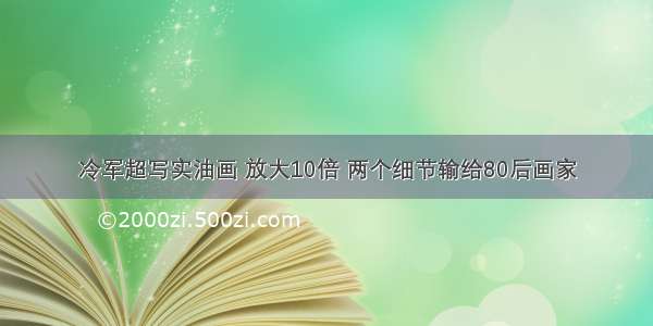 冷军超写实油画 放大10倍 两个细节输给80后画家