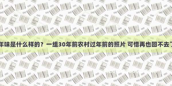 年味是什么样的？一组30年前农村过年前的照片 可惜再也回不去了