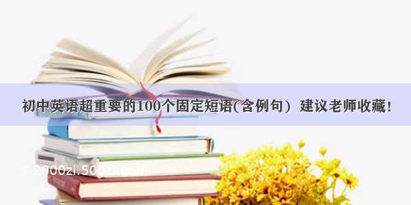 初中英语超重要的100个固定短语(含例句)  建议老师收藏！