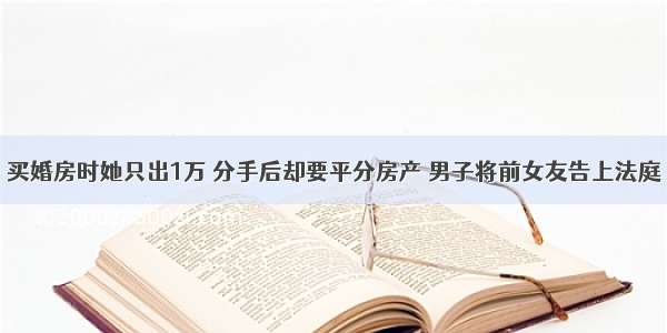 买婚房时她只出1万 分手后却要平分房产 男子将前女友告上法庭