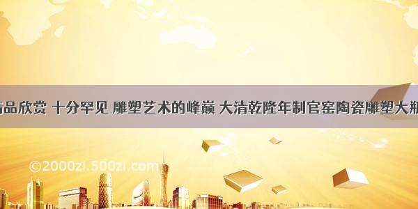 精品欣赏 十分罕见 雕塑艺术的峰巅 大清乾隆年制官窑陶瓷雕塑大瓶。