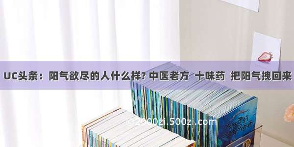 UC头条：阳气欲尽的人什么样? 中医老方  十味药  把阳气拽回来