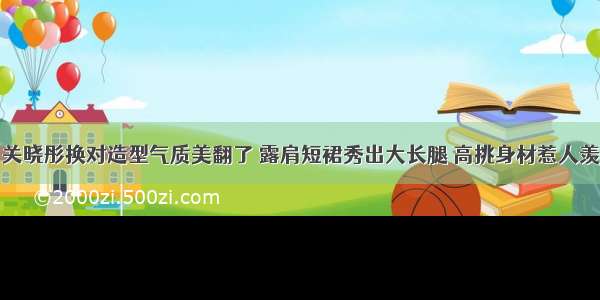 关晓彤换对造型气质美翻了 露肩短裙秀出大长腿 高挑身材惹人羡