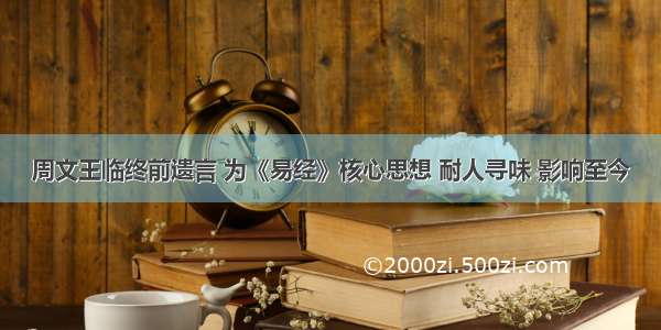 周文王临终前遗言 为《易经》核心思想 耐人寻味 影响至今