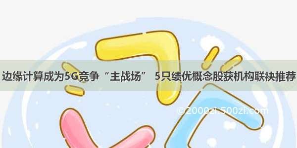 边缘计算成为5G竞争“主战场” 5只绩优概念股获机构联袂推荐