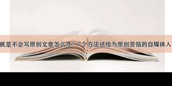 就是不会写原创文章怎么办？7个方法送给为原创苦恼的自媒体人！