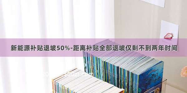 新能源补贴退坡50%-距离补贴全部退坡仅剩不到两年时间