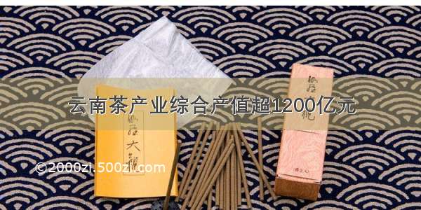 云南茶产业综合产值超1200亿元