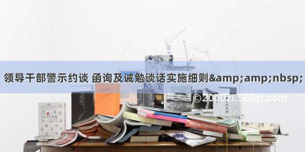 领导干部警示约谈 函询及诫勉谈话实施细则&amp;nbsp;