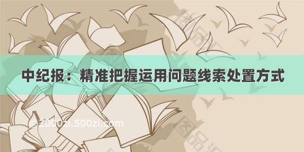 中纪报：精准把握运用问题线索处置方式