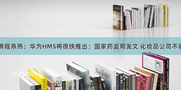 梁建章回应携程杀熟；华为HMS将很快推出；国家药监局发文 化妆品公司不能再自称产品