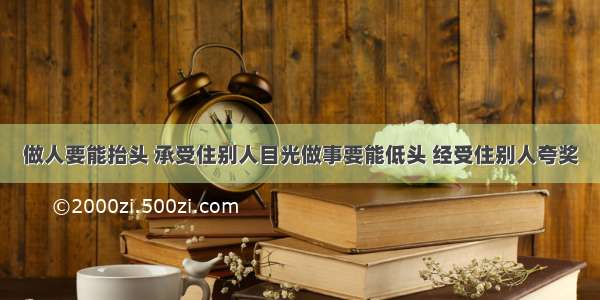 做人要能抬头 承受住别人目光做事要能低头 经受住别人夸奖