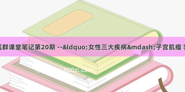 【纯干货】愛中医群课堂笔记第20期 --&ldquo;女性三大疾病&mdash;子宫肌瘤 乳腺增生 卵巢囊肿