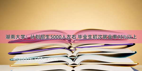 湖南大学：计划招生5000人左右 毕业生初次就业率95%以上