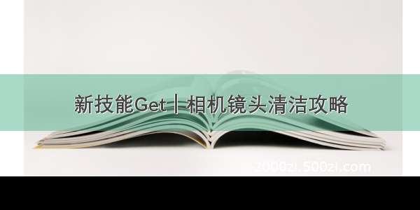 新技能Get｜相机镜头清洁攻略