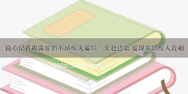 良心记者揭露驼奶市场惊天骗局！亲赴边疆 发现驼奶惊人真相