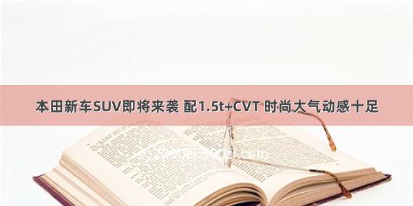 本田新车SUV即将来袭 配1.5t+CVT 时尚大气动感十足