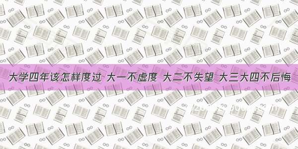 大学四年该怎样度过 大一不虚度 大二不失望 大三大四不后悔