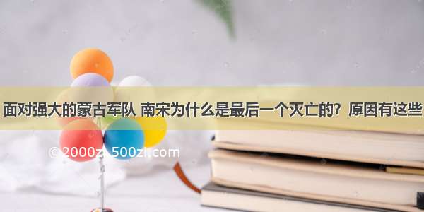 面对强大的蒙古军队 南宋为什么是最后一个灭亡的？原因有这些