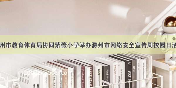 滁州市教育体育局协同紫薇小学举办滁州市网络安全宣传周校园日活动