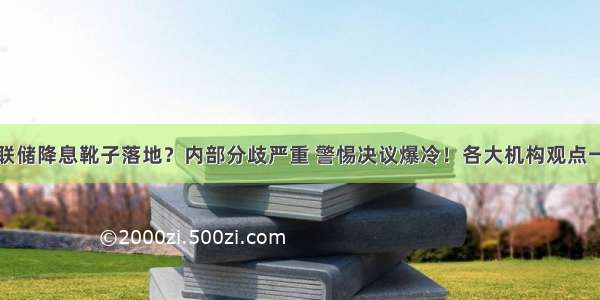 美联储降息靴子落地？内部分歧严重 警惕决议爆冷！各大机构观点一览