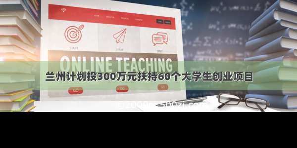 兰州计划投300万元扶持60个大学生创业项目