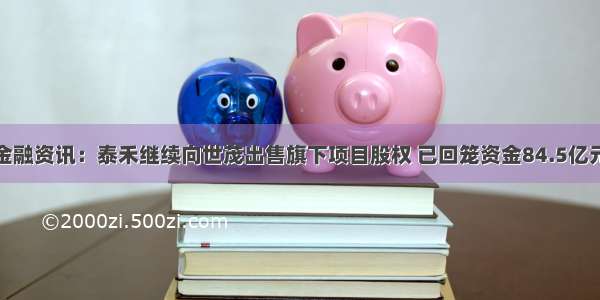 金融资讯：泰禾继续向世茂出售旗下项目股权 已回笼资金84.5亿元