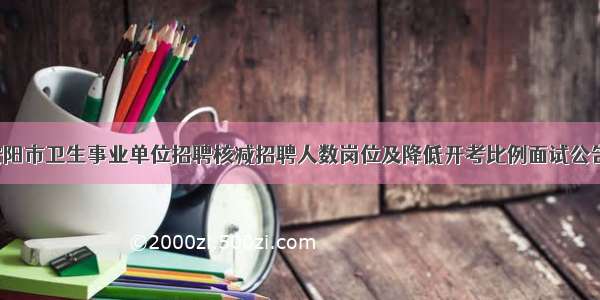 安阳市卫生事业单位招聘核减招聘人数岗位及降低开考比例面试公告！