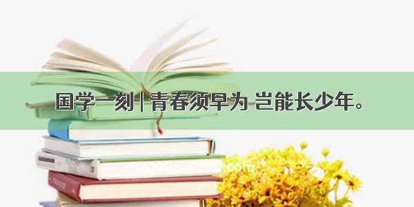 国学一刻 | 青春须早为 岂能长少年。