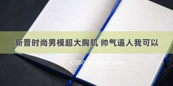 新晋时尚男模超大胸肌 帅气逼人我可以