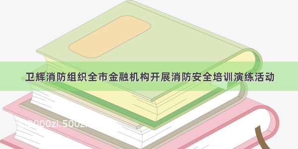 卫辉消防组织全市金融机构开展消防安全培训演练活动