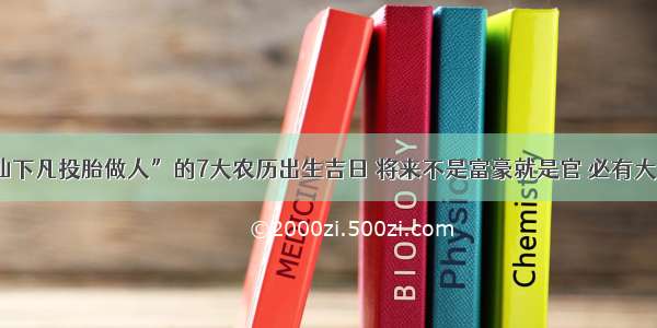 “神仙下凡投胎做人”的7大农历出生吉日 将来不是富豪就是官 必有大出息！​