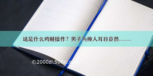 这是什么鸡贼操作？男子为掩人耳目竟然......