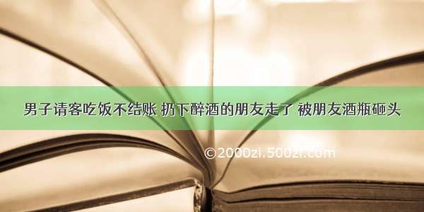 男子请客吃饭不结账 扔下醉酒的朋友走了 被朋友酒瓶砸头