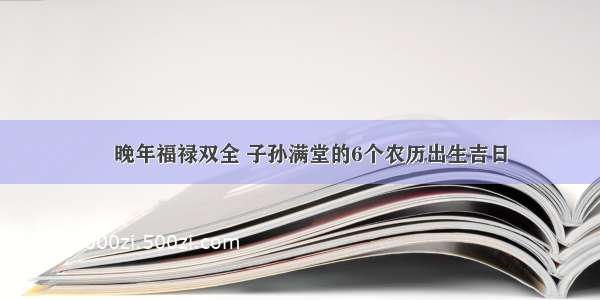 ​晚年福禄双全 子孙满堂的6个农历出生吉日