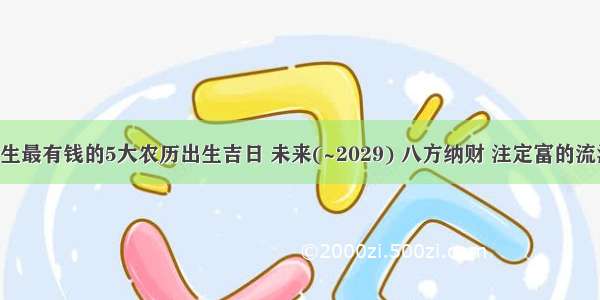 天生最有钱的5大农历出生吉日 未来(~2029) 八方纳财 注定富的流油！