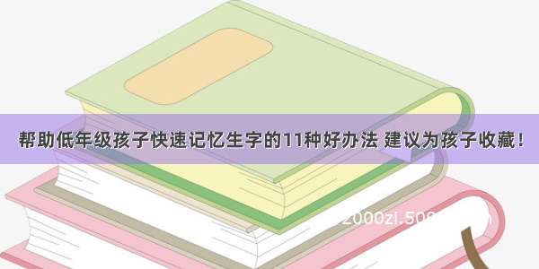 帮助低年级孩子快速记忆生字的11种好办法 建议为孩子收藏！