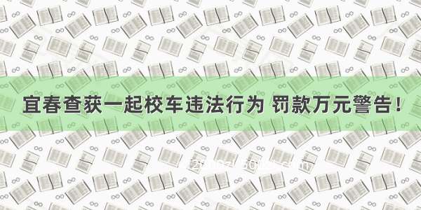 宜春查获一起校车违法行为 罚款万元警告！