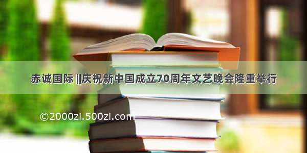 赤诚国际 ||庆祝新中国成立70周年文艺晚会隆重举行