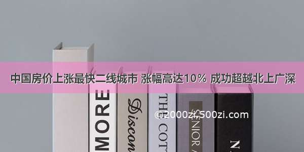 中国房价上涨最快二线城市 涨幅高达10％ 成功超越北上广深