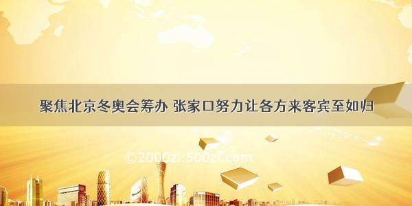 聚焦北京冬奥会筹办 张家口努力让各方来客宾至如归