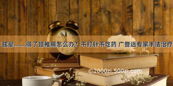 迷糊 头疼 眩晕......得了颈椎病怎么办？不打针不吃药 广誉远专家手法治疗就是到位！